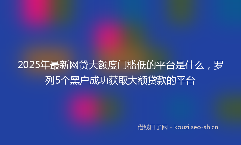 2025年最新网贷大额度门槛低的平台是什么，罗列5个黑户成功获取大额贷款的平台