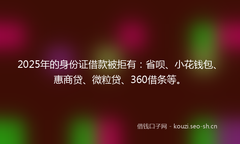 2025年的身份证借款被拒有：省呗、小花钱包、惠商贷、微粒贷、360借条等。