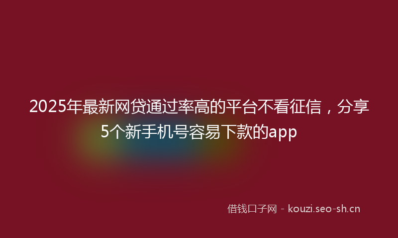 2025年最新网贷通过率高的平台不看征信，分享5个新手机号容易下款的app