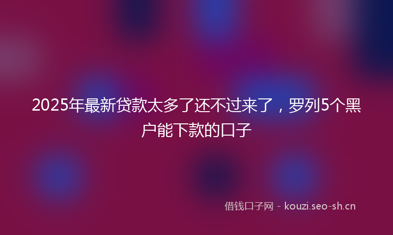 2025年最新贷款太多了还不过来了，罗列5个黑户能下款的口子