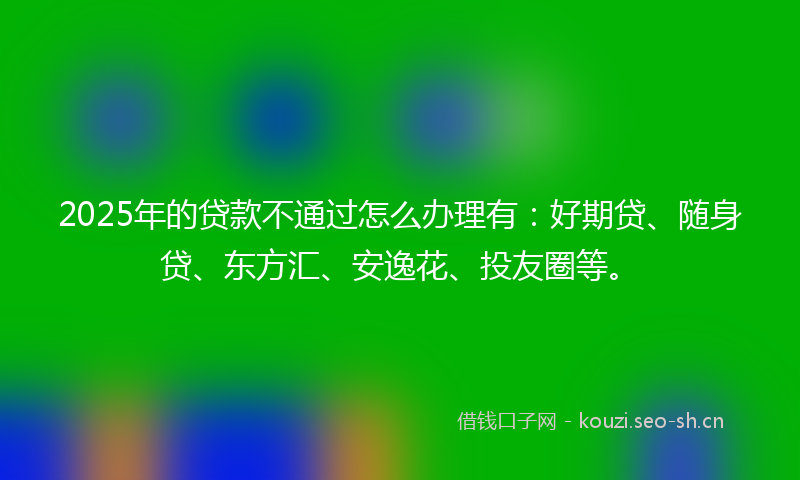 2025年的贷款不通过怎么办理有：好期贷、随身贷、东方汇、安逸花、投友圈等。