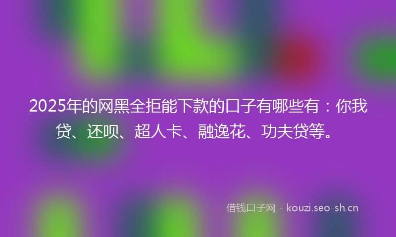 2025年的网黑全拒能下款的口子有哪些有：你我贷、还呗、超人卡、融逸花、功夫贷等。