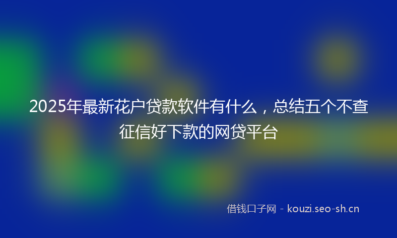 2025年最新花户贷款软件有什么，总结五个不查征信好下款的网贷平台