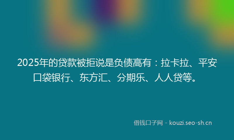 2025年的贷款被拒说是负债高有：拉卡拉、平安口袋银行、东方汇、分期乐、人人贷等。