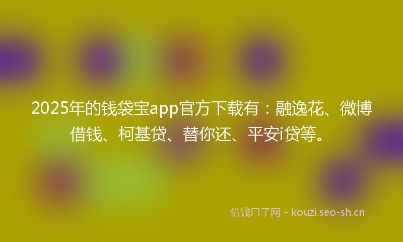 2025年的钱袋宝app官方下载有：融逸花、微博借钱、柯基贷、替你还、平安i贷等。