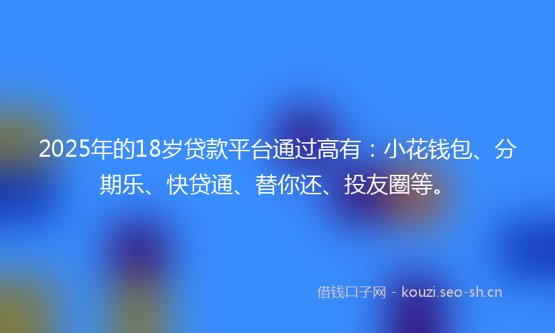 2025年的18岁贷款平台通过高有：小花钱包、分期乐、快贷通、替你还、投友圈等。