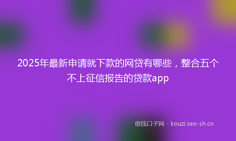 2025年最新申请就下款的网贷有哪些，整合五个不上征信报告的贷款app