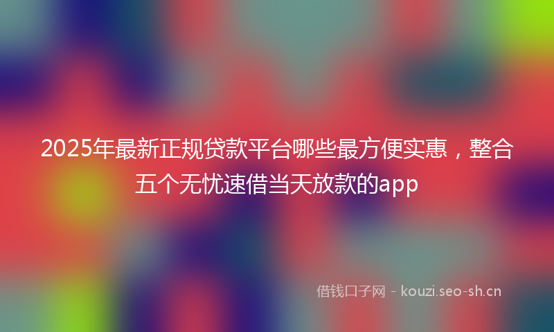 2025年最新正规贷款平台哪些最方便实惠，整合五个无忧速借当天放款的app