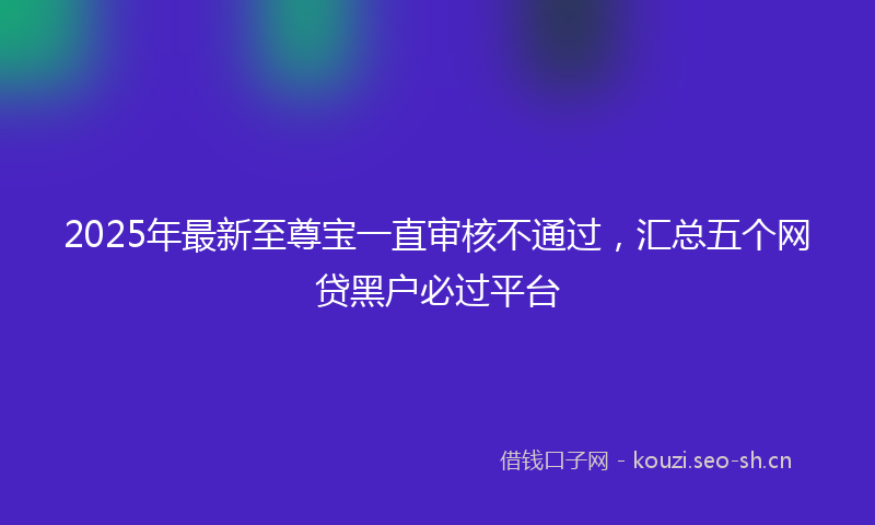 2025年最新至尊宝一直审核不通过，汇总五个网贷黑户必过平台