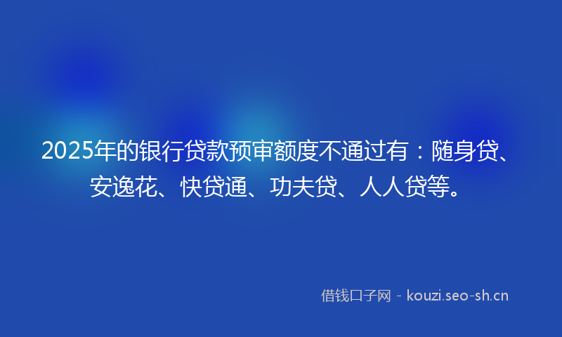 2025年的银行贷款预审额度不通过有：随身贷、安逸花、快贷通、功夫贷、人人贷等。