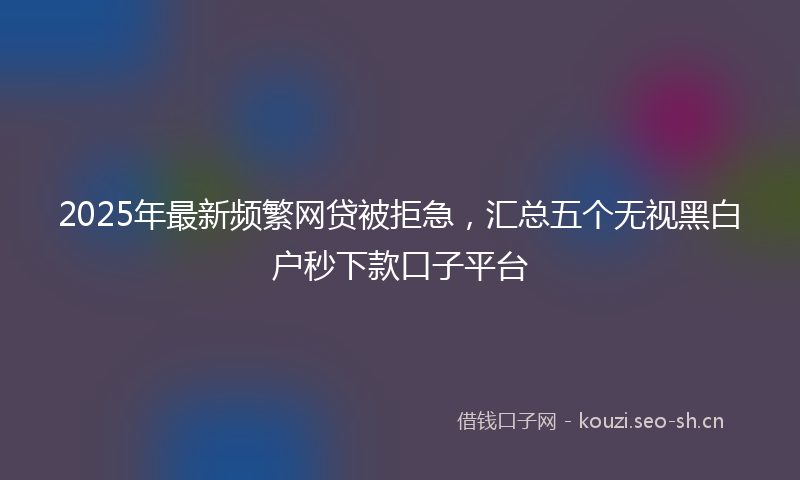 2025年最新频繁网贷被拒急，汇总五个无视黑白户秒下款口子平台