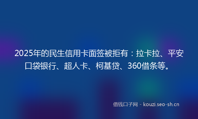 2025年的民生信用卡面签被拒有：拉卡拉、平安口袋银行、超人卡、柯基贷、360借条等。