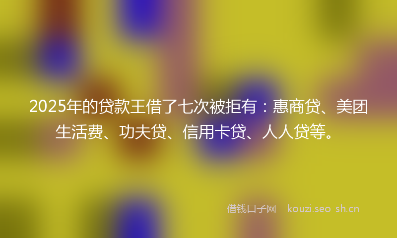 2025年的贷款王借了七次被拒有：惠商贷、美团生活费、功夫贷、信用卡贷、人人贷等。