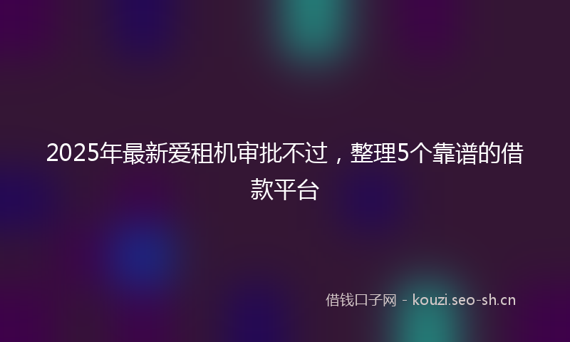 2025年最新爱租机审批不过，整理5个靠谱的借款平台