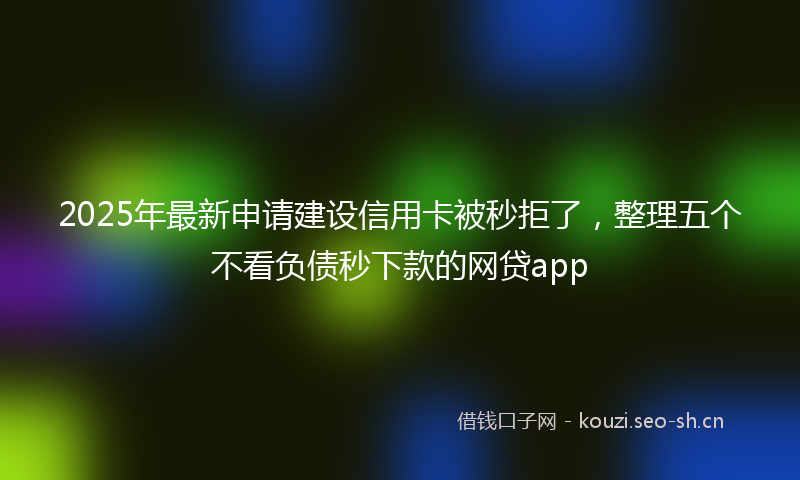 2025年最新申请建设信用卡被秒拒了，整理五个不看负债秒下款的网贷app