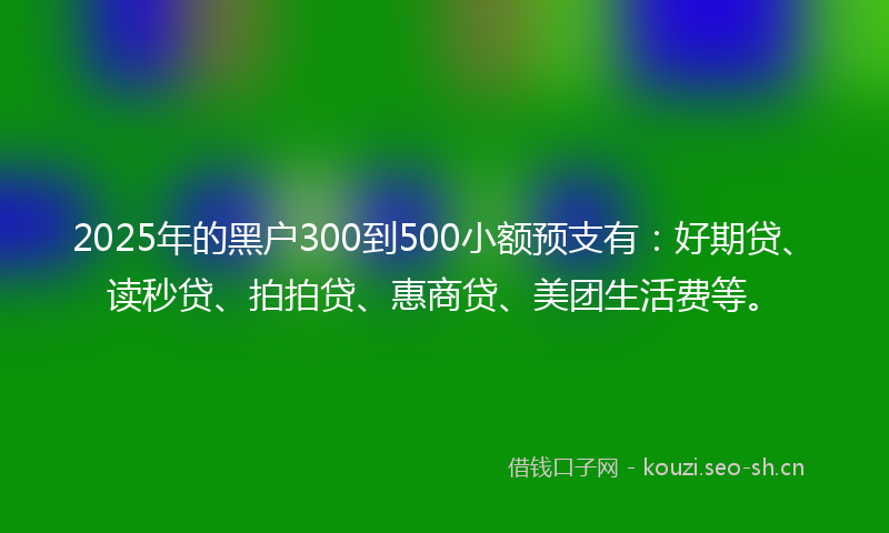 2025年的黑户300到500小额预支有：好期贷、读秒贷、拍拍贷、惠商贷、美团生活费等。