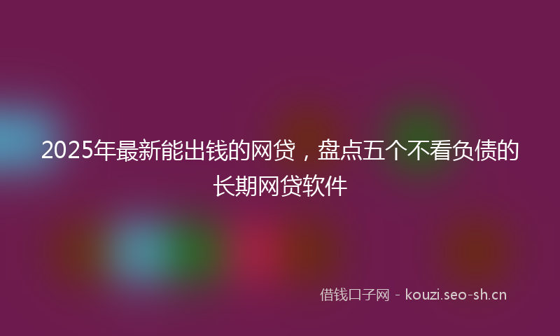 2025年最新能出钱的网贷，盘点五个不看负债的长期网贷软件