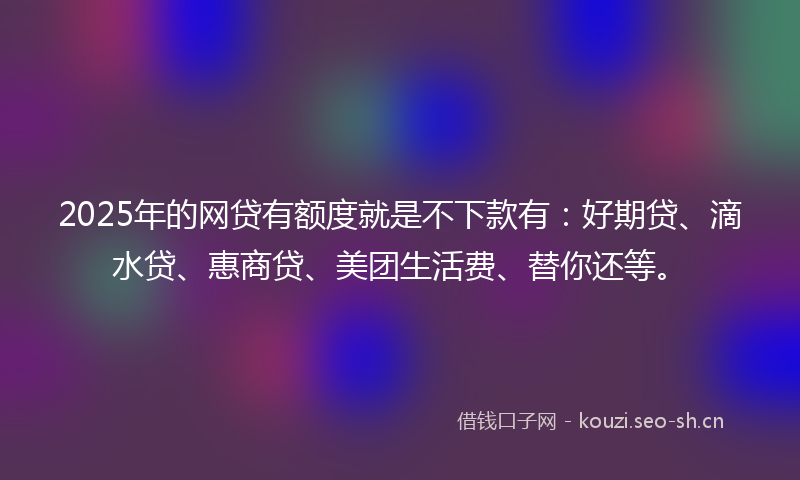 2025年的网贷有额度就是不下款有：好期贷、滴水贷、惠商贷、美团生活费、替你还等。