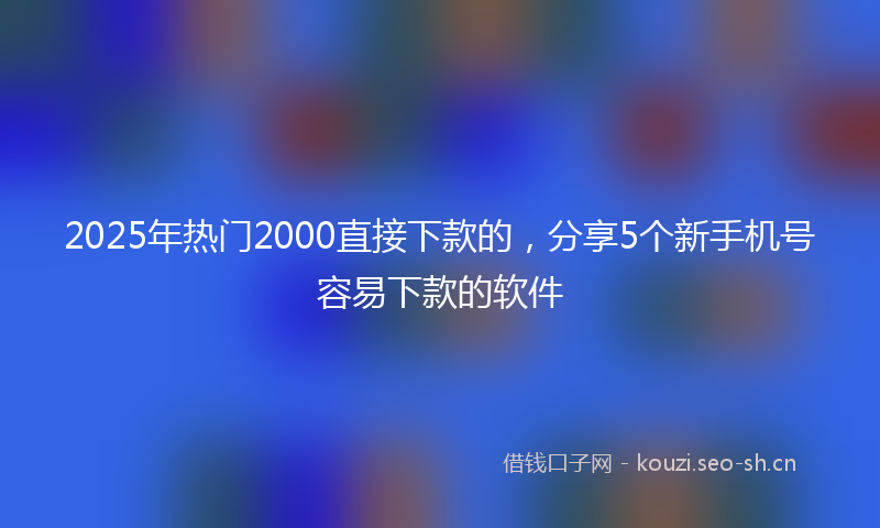 2025年热门2000直接下款的，分享5个新手机号容易下款的软件