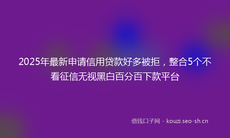 2025年最新申请信用贷款好多被拒，整合5个不看征信无视黑白百分百下款平台