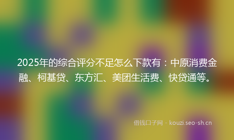 2025年的综合评分不足怎么下款有：中原消费金融、柯基贷、东方汇、美团生活费、快贷通等。
