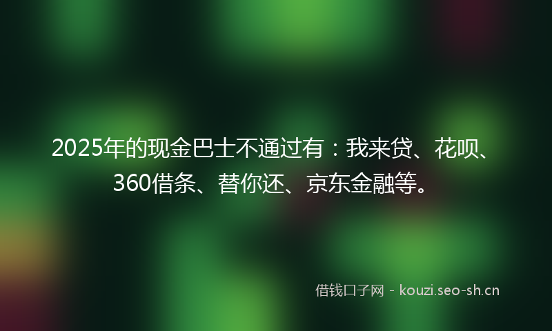 2025年的现金巴士不通过有：我来贷、花呗、360借条、替你还、京东金融等。