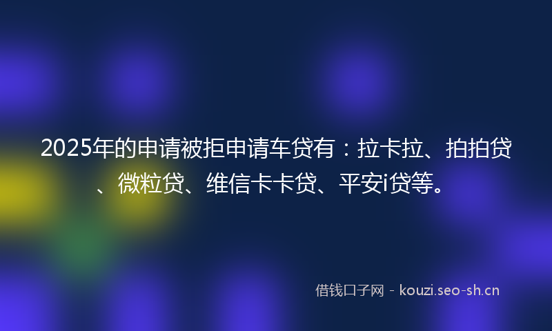 2025年的申请被拒申请车贷有：拉卡拉、拍拍贷、微粒贷、维信卡卡贷、平安i贷等。