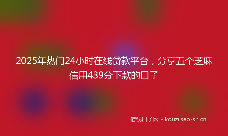 2025年热门24小时在线贷款平台，分享五个芝麻信用439分下款的口子
