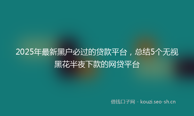 2025年最新黑户必过的贷款平台，总结5个无视黑花半夜下款的网贷平台
