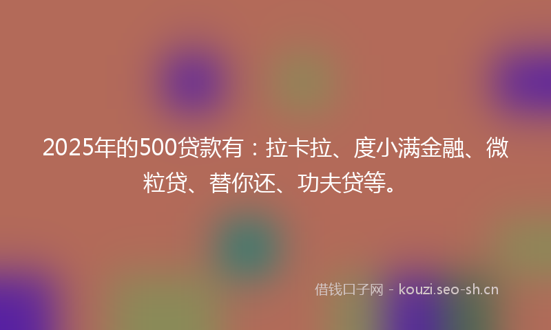 2025年的500贷款有：拉卡拉、度小满金融、微粒贷、替你还、功夫贷等。