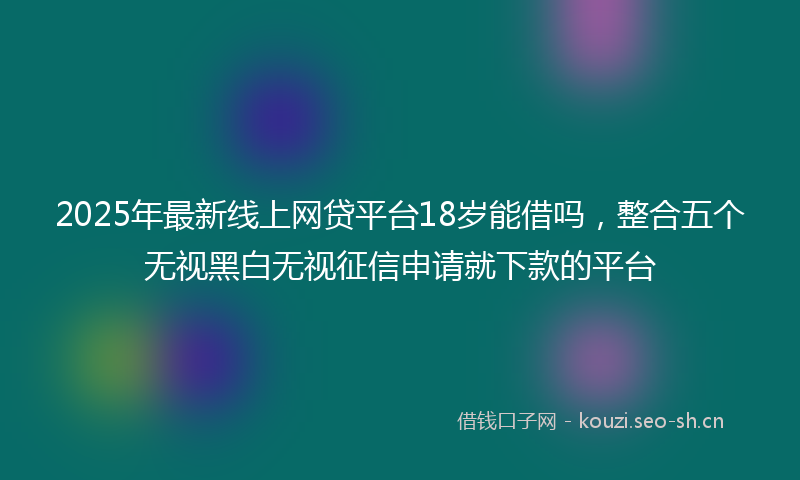 2025年最新线上网贷平台18岁能借吗，整合五个无视黑白无视征信申请就下款的平台