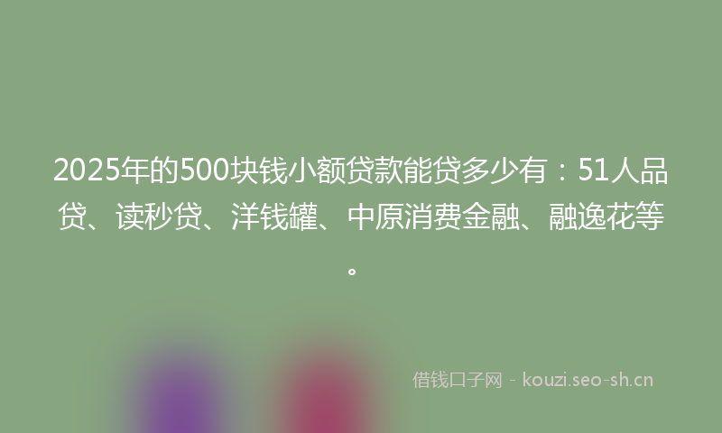 2025年的500块钱小额贷款能贷多少有：51人品贷、读秒贷、洋钱罐、中原消费金融、融逸花等。