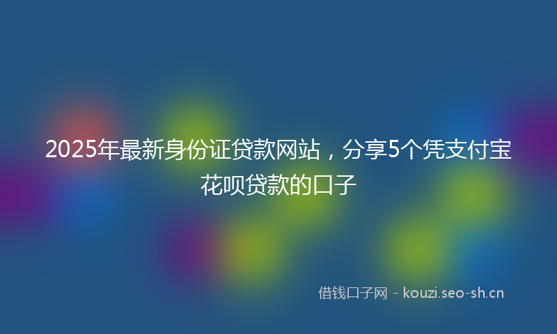 2025年最新身份证贷款网站，分享5个凭支付宝花呗贷款的口子