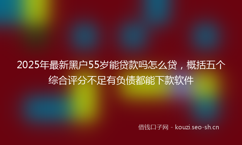 2025年最新黑户55岁能贷款吗怎么贷，概括五个综合评分不足有负债都能下款软件