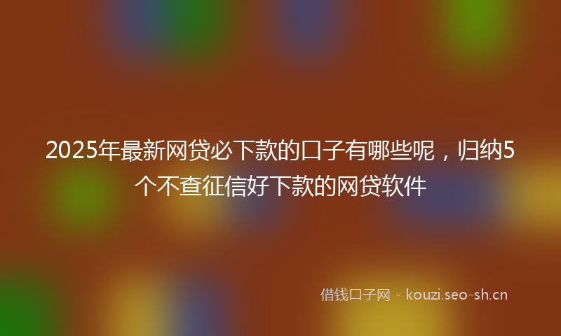 2025年最新网贷必下款的口子有哪些呢，归纳5个不查征信好下款的网贷软件