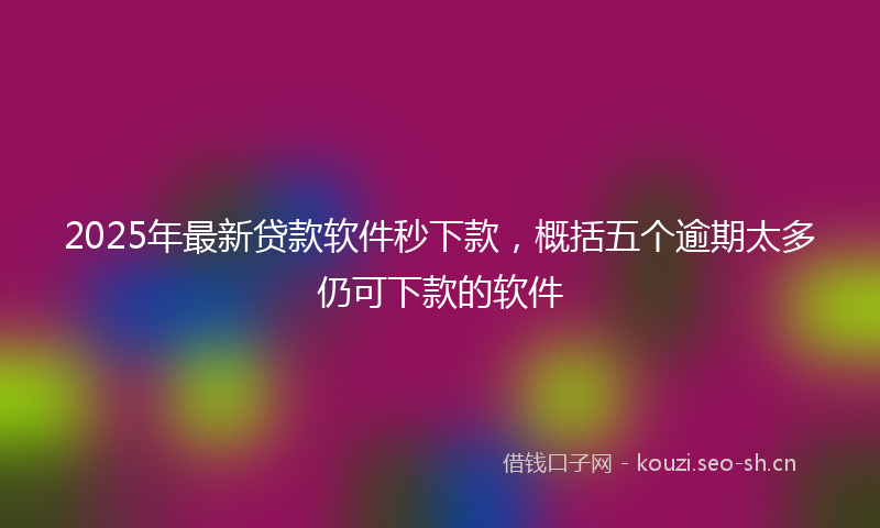 2025年最新贷款软件秒下款，概括五个逾期太多仍可下款的软件