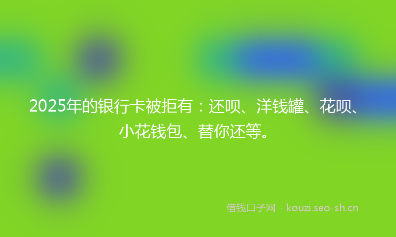 2025年的银行卡被拒有：还呗、洋钱罐、花呗、小花钱包、替你还等。
