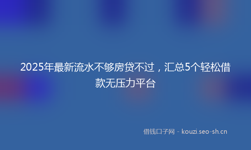 2025年最新流水不够房贷不过，汇总5个轻松借款无压力平台
