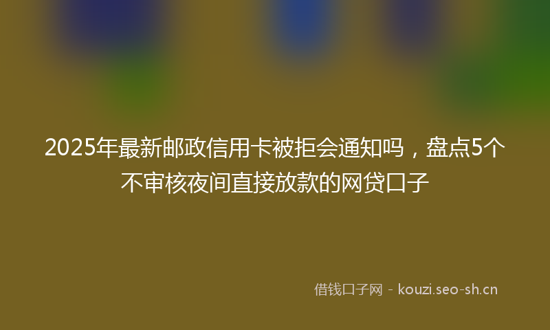 2025年最新邮政信用卡被拒会通知吗，盘点5个不审核夜间直接放款的网贷口子