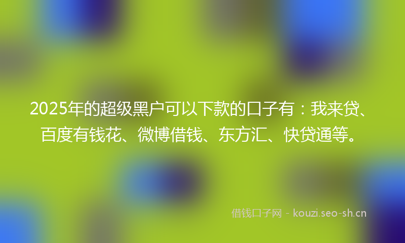 2025年的超级黑户可以下款的口子有：我来贷、百度有钱花、微博借钱、东方汇、快贷通等。
