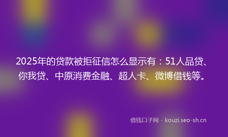 2025年的贷款被拒征信怎么显示有：51人品贷、你我贷、中原消费金融、超人卡、微博借钱等。
