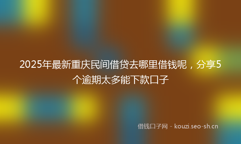 2025年最新重庆民间借贷去哪里借钱呢，分享5个逾期太多能下款口子