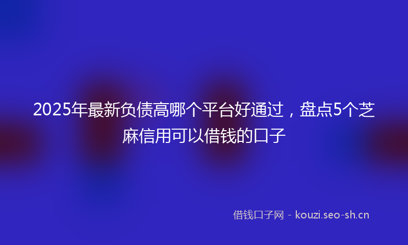 2025年最新负债高哪个平台好通过，盘点5个芝麻信用可以借钱的口子