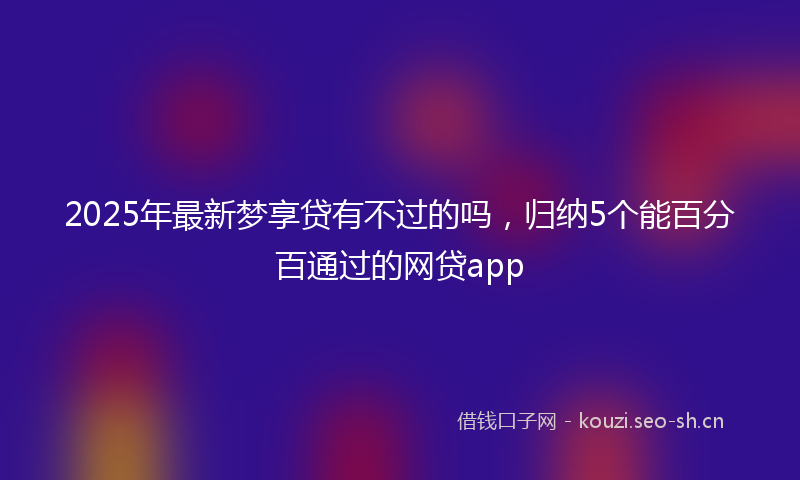 2025年最新梦享贷有不过的吗，归纳5个能百分百通过的网贷app