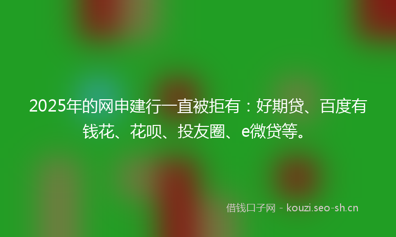 2025年的网申建行一直被拒有：好期贷、百度有钱花、花呗、投友圈、e微贷等。