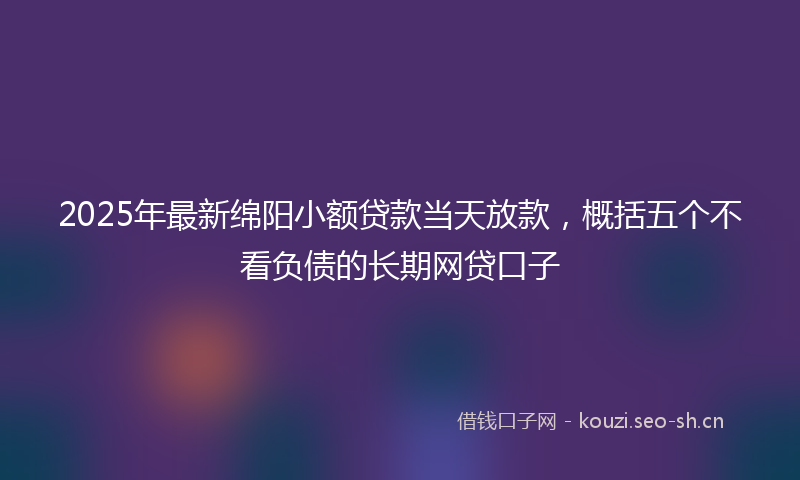 2025年最新绵阳小额贷款当天放款，概括五个不看负债的长期网贷口子