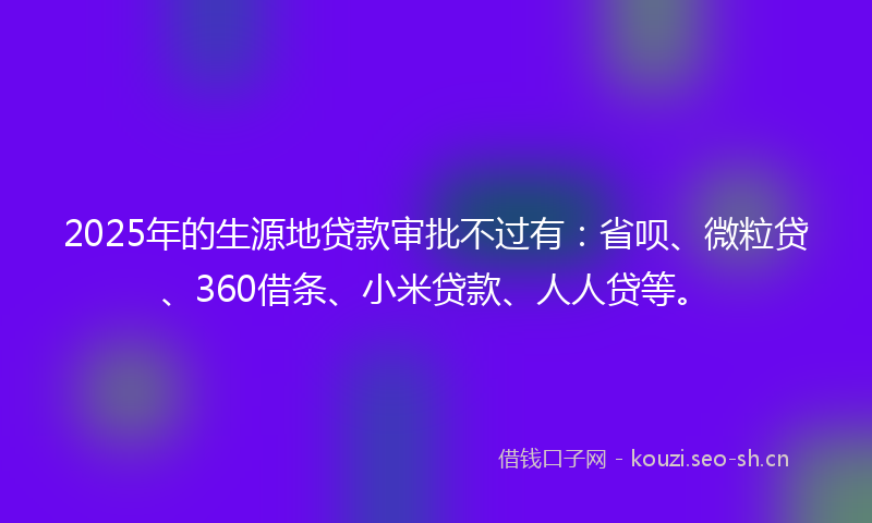 2025年的生源地贷款审批不过有：省呗、微粒贷、360借条、小米贷款、人人贷等。