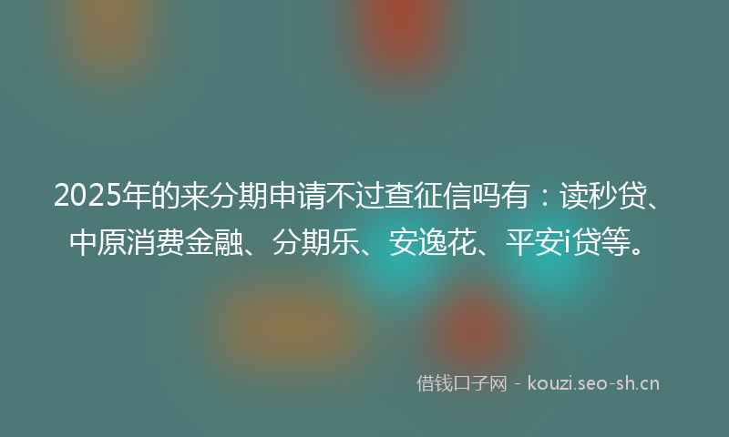 2025年的来分期申请不过查征信吗有：读秒贷、中原消费金融、分期乐、安逸花、平安i贷等。