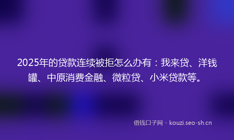 2025年的贷款连续被拒怎么办有：我来贷、洋钱罐、中原消费金融、微粒贷、小米贷款等。