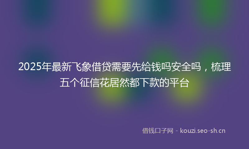 2025年最新飞象借贷需要先给钱吗安全吗，梳理五个征信花居然都下款的平台